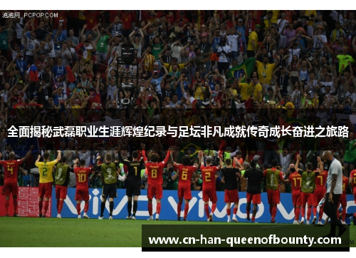 全面揭秘武磊职业生涯辉煌纪录与足坛非凡成就传奇成长奋进之旅路