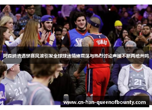 阿森纳遭遇禁赛风波引发全球球迷情绪震荡与热烈讨论声援不断两地共鸣